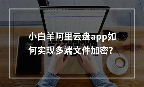 小白羊阿里云盘app如何实现多端文件加密？
