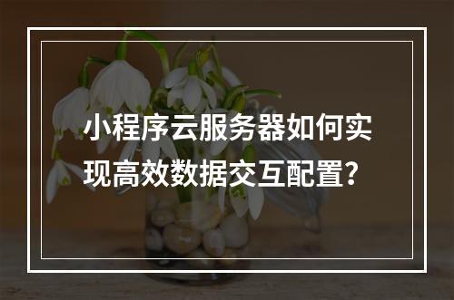 小程序云服务器如何实现高效数据交互配置？