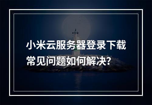 小米云服务器登录下载常见问题如何解决？