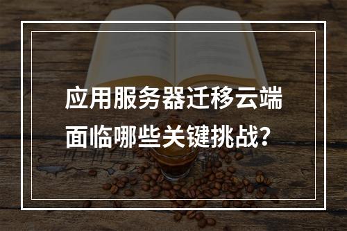 应用服务器迁移云端面临哪些关键挑战？