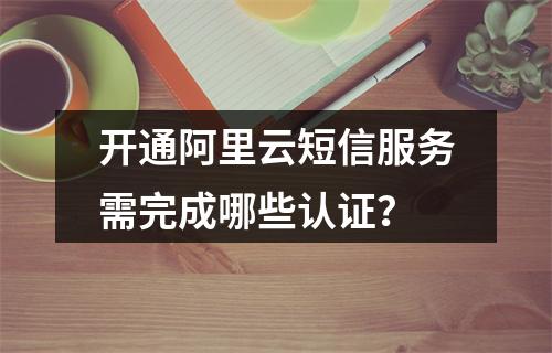 开通阿里云短信服务需完成哪些认证？