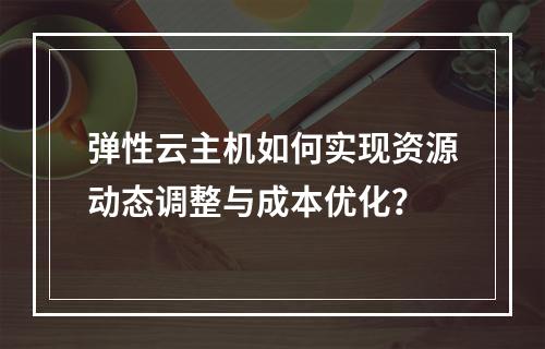 弹性云主机如何实现资源动态调整与成本优化？