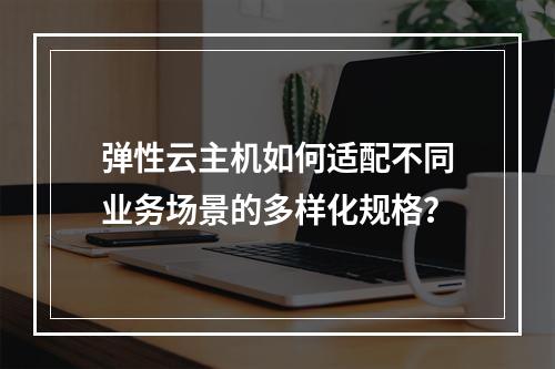 弹性云主机如何适配不同业务场景的多样化规格？