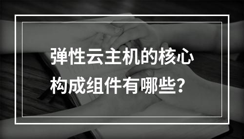 弹性云主机的核心构成组件有哪些？