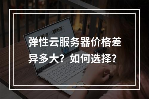 弹性云服务器价格差异多大？如何选择？