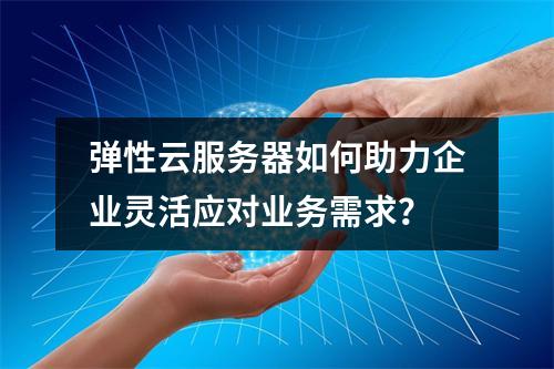 弹性云服务器如何助力企业灵活应对业务需求？
