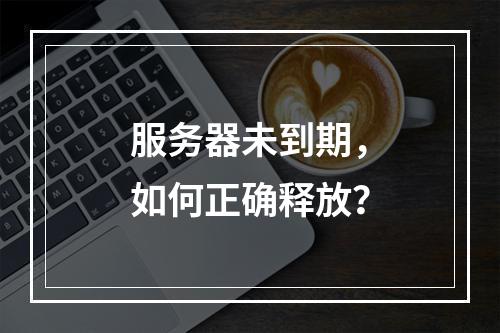 服务器未到期,如何正确释放?