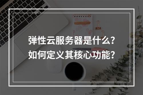 弹性云服务器是什么？如何定义其核心功能？