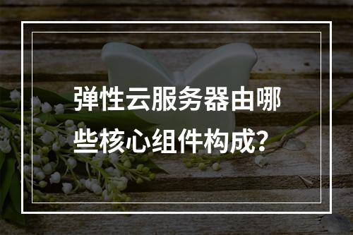弹性云服务器由哪些核心组件构成？