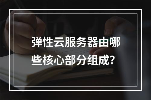 弹性云服务器由哪些核心部分组成？