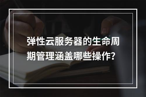 弹性云服务器的生命周期管理涵盖哪些操作？