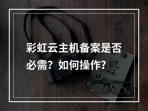 彩虹云主机备案是否必需？如何操作？