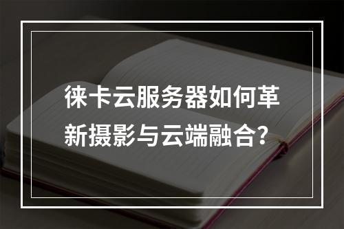 徕卡云服务器如何革新摄影与云端融合？