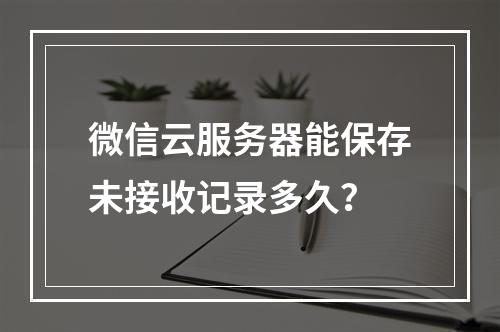 微信云服务器能保存未接收记录多久？