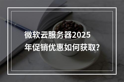 微软云服务器2025年促销优惠如何获取？