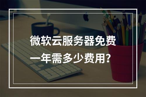 微软云服务器免费一年需多少费用？