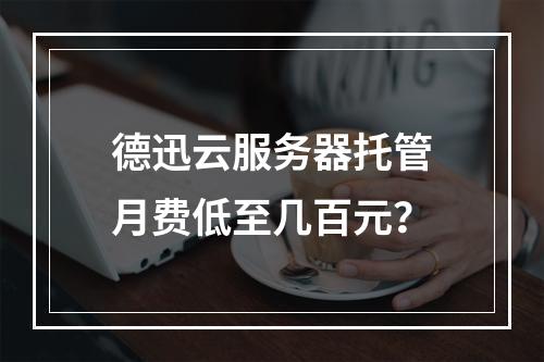 德迅云服务器托管月费低至几百元？