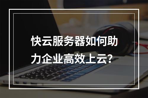 快云服务器如何助力企业高效上云？