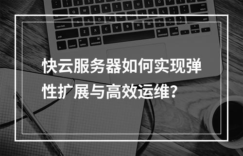 快云服务器如何实现弹性扩展与高效运维？