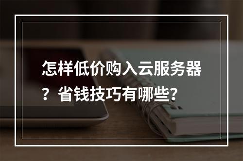 怎样低价购入云服务器？省钱技巧有哪些？