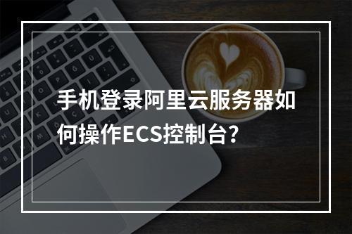 手机登录阿里云服务器如何操作ECS控制台？