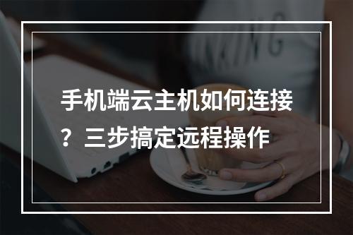 手机端云主机如何连接？三步搞定远程操作