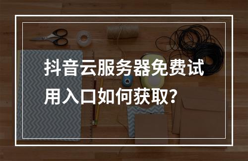 抖音云服务器免费试用入口如何获取？
