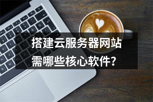搭建云服务器网站需哪些核心软件？