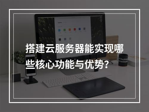 搭建云服务器能实现哪些核心功能与优势？
