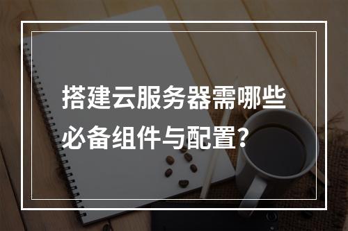 搭建云服务器需哪些必备组件与配置？