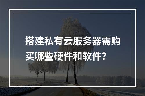 搭建私有云服务器需购买哪些硬件和软件？