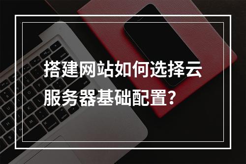 搭建网站如何选择云服务器基础配置？