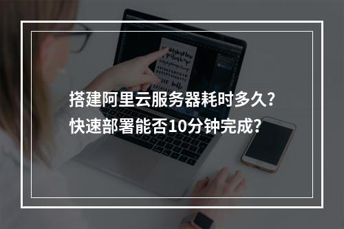 搭建阿里云服务器耗时多久？快速部署能否10分钟完成？