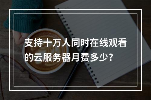 支持十万人同时在线观看的云服务器月费多少？