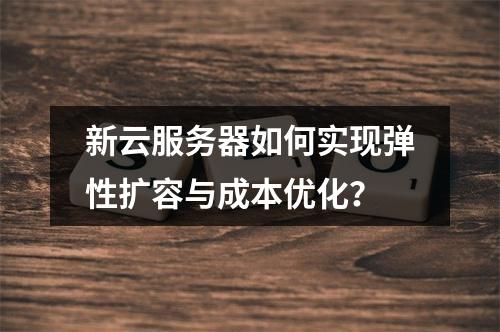 新云服务器如何实现弹性扩容与成本优化？