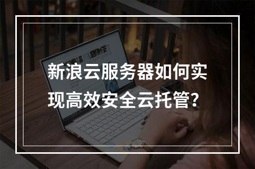 新浪云服务器如何实现高效安全云托管？