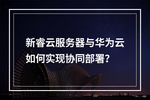 新睿云服务器与华为云如何实现协同部署？