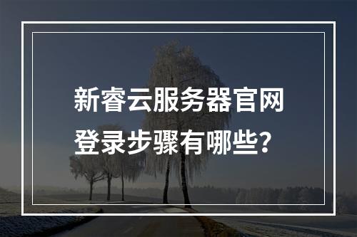 新睿云服务器官网登录步骤有哪些？