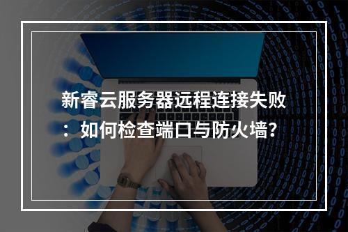 新睿云服务器远程连接失败：如何检查端口与防火墙？