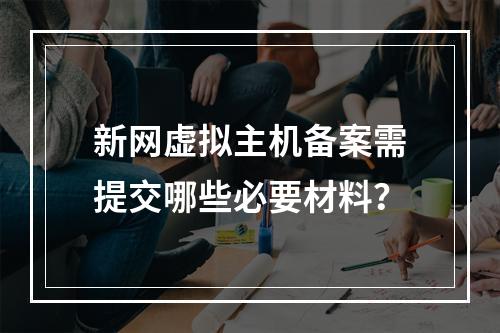 新网虚拟主机备案需提交哪些必要材料？