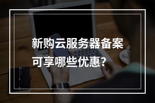 新购云服务器备案可享哪些优惠？