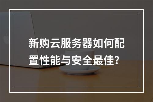新购云服务器如何配置性能与安全最佳？