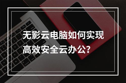 无影云电脑如何实现高效安全云办公？