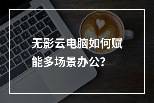 无影云电脑如何赋能多场景办公？