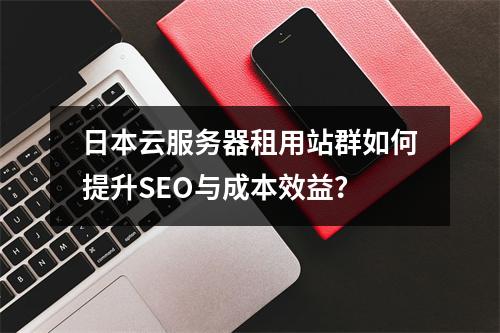 日本云服务器租用站群如何提升SEO与成本效益？