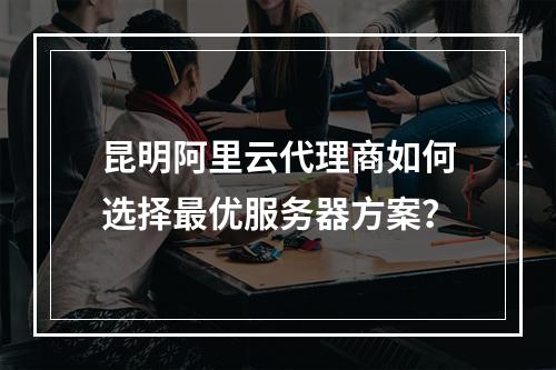 昆明阿里云代理商如何选择最优服务器方案？