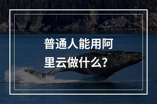 普通人能用阿里云做什么？