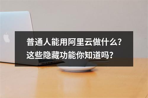 普通人能用阿里云做什么？这些隐藏功能你知道吗？