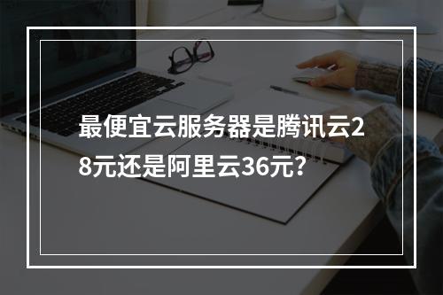 最便宜云服务器是腾讯云28元还是阿里云36元？