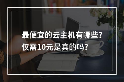 最便宜的云主机有哪些？仅需10元是真的吗？